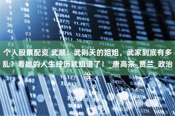 个人股票配资 武顺：武则天的姐姐，武家到底有多乱？看她的人生经历就知道了！_唐高宗_贾兰_政治