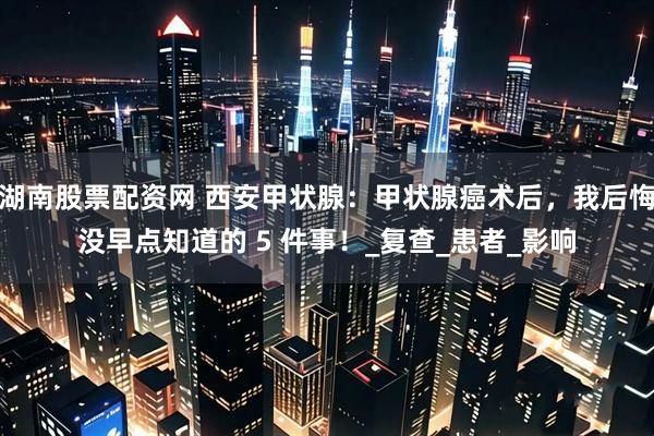 湖南股票配资网 西安甲状腺：甲状腺癌术后，我后悔没早点知道的 5 件事！_复查_患者_影响