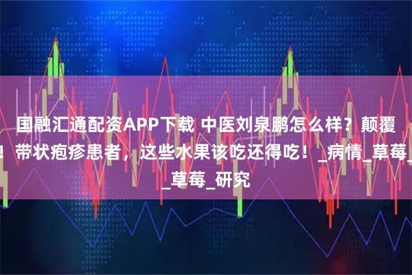 国融汇通配资APP下载 中医刘泉鹏怎么样？颠覆认知！带状疱疹患者，这些水果该吃还得吃！_病情_草莓_研究
