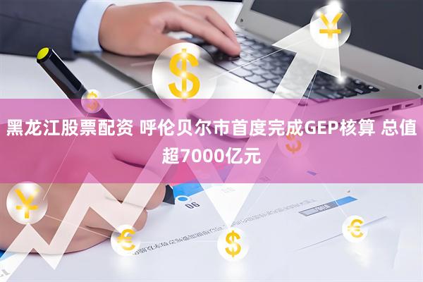 黑龙江股票配资 呼伦贝尔市首度完成GEP核算 总值超7000亿元