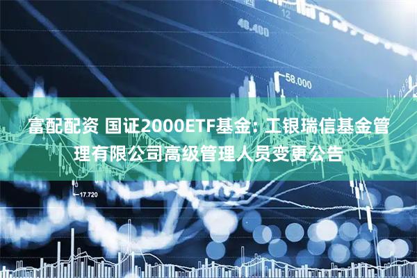 富配配资 国证2000ETF基金: 工银瑞信基金管理有限公司高级管理人员变更公告
