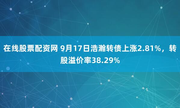 在线股票配资网 9月17日浩瀚转债上涨2.81%，转股溢价率38.29%