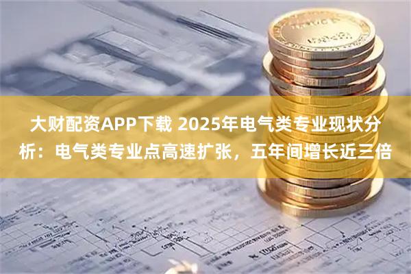 大财配资APP下载 2025年电气类专业现状分析：电气类专业点高速扩张，五年间增长近三倍