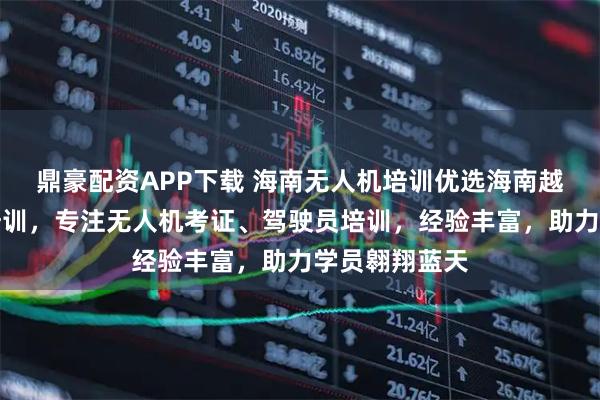 鼎豪配资APP下载 海南无人机培训优选海南越驰职业技能培训，专注无人机考证、驾驶员培训，经验丰富，助力学员翱翔蓝天