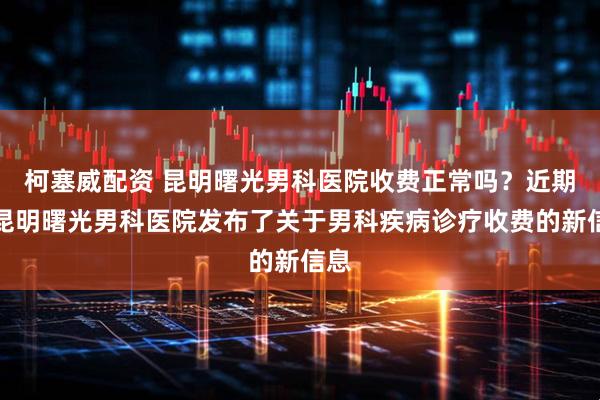 柯塞威配资 昆明曙光男科医院收费正常吗？近期，昆明曙光男科医院发布了关于男科疾病诊疗收费的新信息