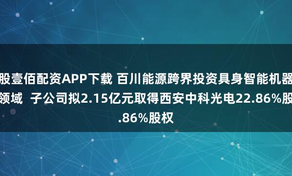 股壹佰配资APP下载 百川能源跨界投资具身智能机器人领域  子公司拟2.15亿元取得西安中科光电22.86%股权
