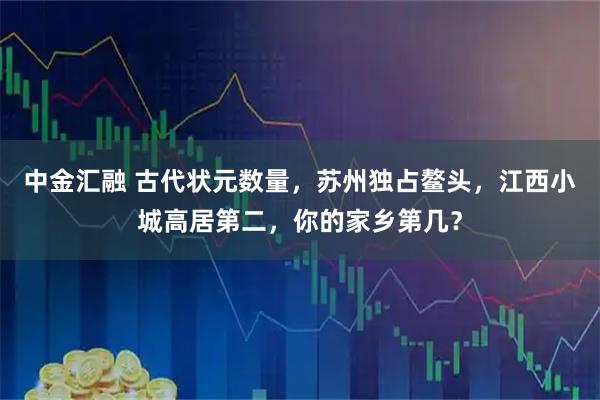 中金汇融 古代状元数量，苏州独占鳌头，江西小城高居第二，你的家乡第几？