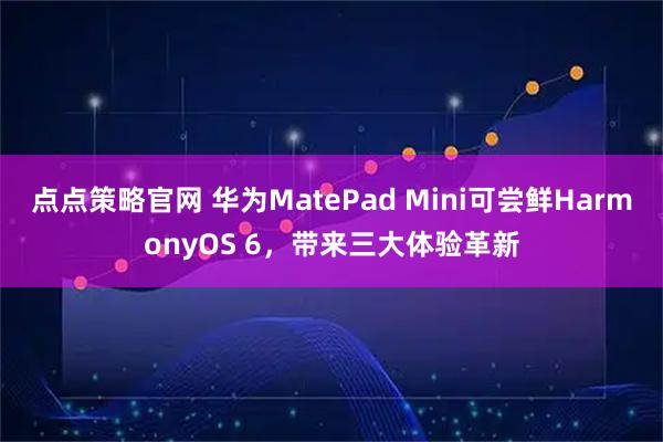 点点策略官网 华为MatePad Mini可尝鲜HarmonyOS 6，带来三大体验革新