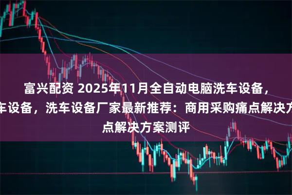富兴配资 2025年11月全自动电脑洗车设备，电脑洗车设备，洗车设备厂家最新推荐：商用采购痛点解决方案测评