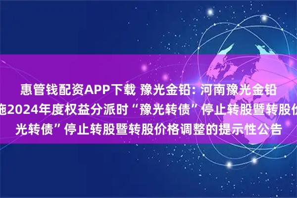 惠管钱配资APP下载 豫光金铅: 河南豫光金铅股份有限公司关于实施2024年度权益分派时“豫光转债”停止转股暨转股价格调整的提示性公告