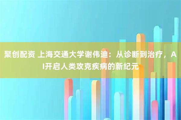 聚创配资 上海交通大学谢伟迪：从诊断到治疗，AI开启人类攻克疾病的新纪元