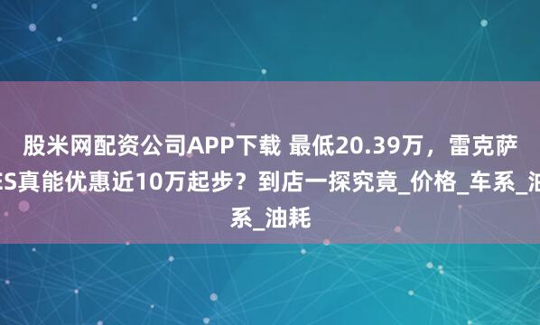 股米网配资公司APP下载 最低20.39万，雷克萨斯ES真能优惠近10万起步？到店一探究竟_价格_车系_油耗