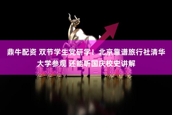鼎牛配资 双节学生党研学！北京靠谱旅行社清华大学参观 还能听国庆校史讲解